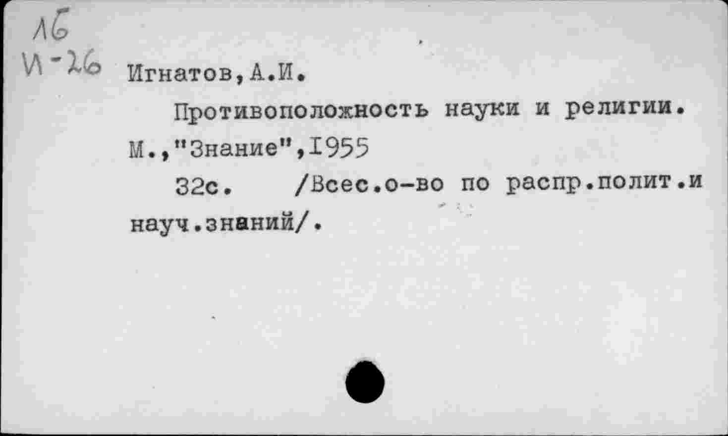 ﻿И Игнатов, А.И.
Противоположность науки и религии.
М.,’’Знание”, 1955
32с. /Всес.о-во по распр.полит.и науч.знаний/.